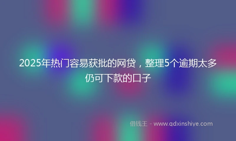 2025年热门容易获批的网贷，整理5个逾期太多仍可下款的口子