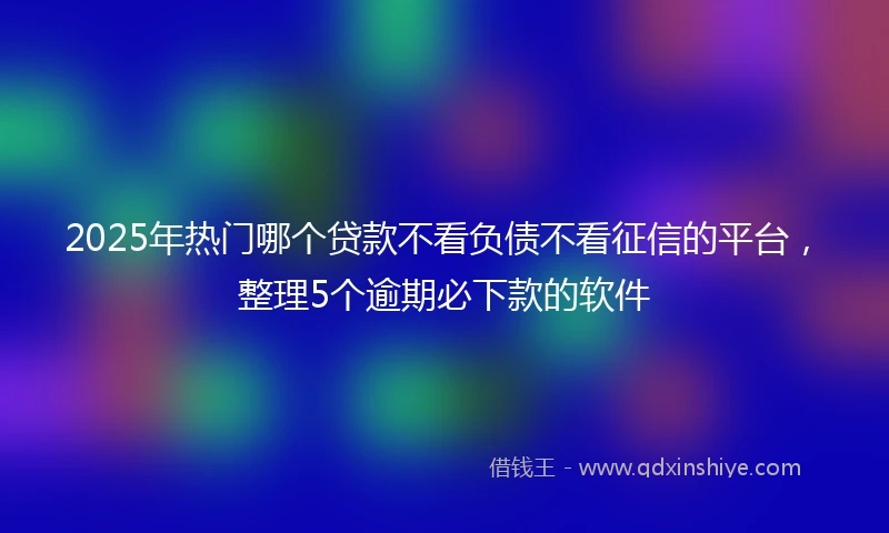 2025年热门哪个贷款不看负债不看征信的平台，整理5个逾期必下款的软件