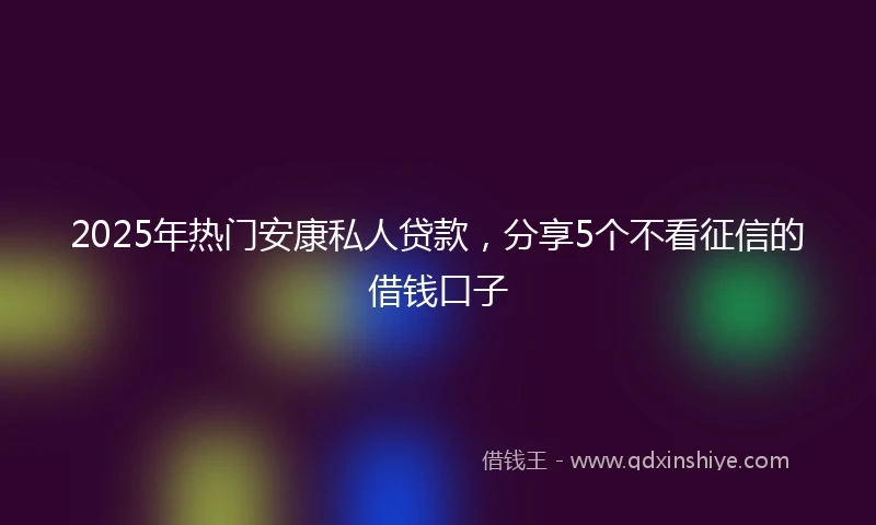2025年热门安康私人贷款，分享5个不看征信的借钱口子