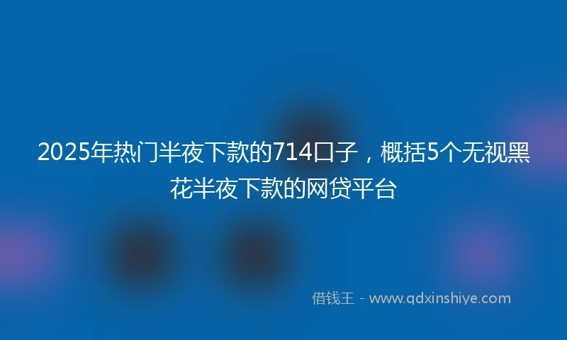 2025年热门半夜下款的714口子，概括5个无视黑花半夜下款的网贷平台