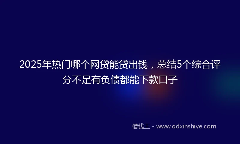 2025年热门哪个网贷能贷出钱，总结5个综合评分不足有负债都能下款口子