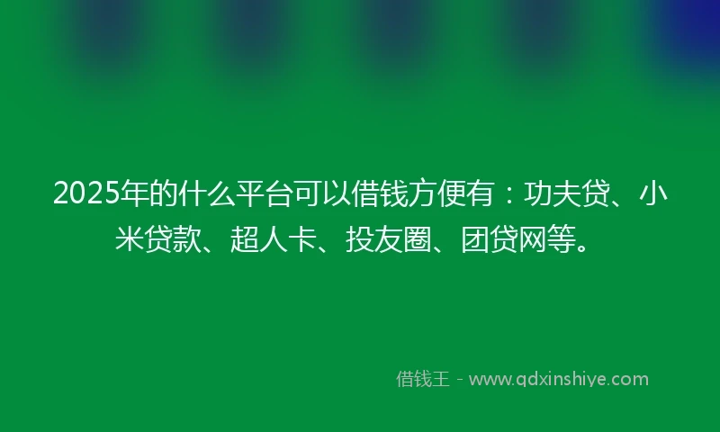 2025年的什么平台可以借钱方便有：功夫贷、小米贷款、超人卡、投友圈、团贷网等。