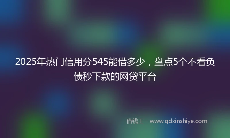 2025年热门信用分545能借多少，盘点5个不看负债秒下款的网贷平台