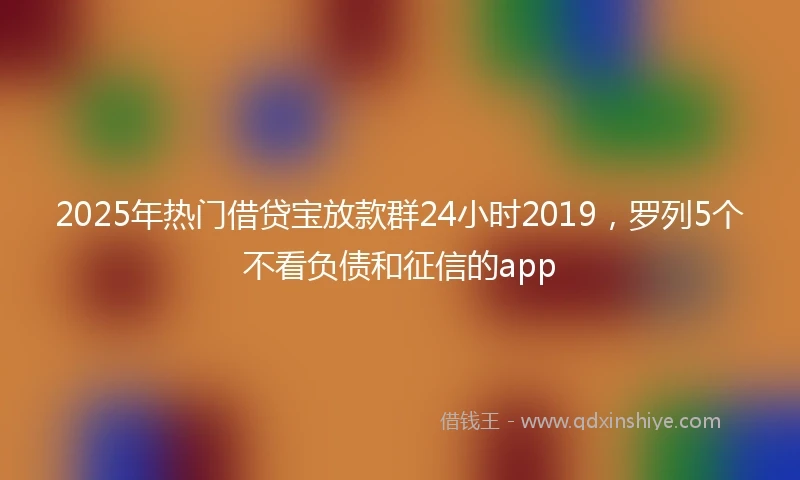 2025年热门借贷宝放款群24小时2019，罗列5个不看负债和征信的app