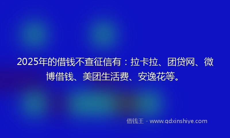 2025年的借钱不查征信有：拉卡拉、团贷网、微博借钱、美团生活费、安逸花等。