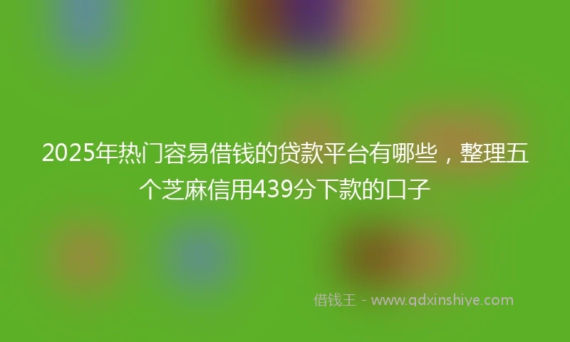 2025年热门容易借钱的贷款平台有哪些，整理五个芝麻信用439分下款的口子