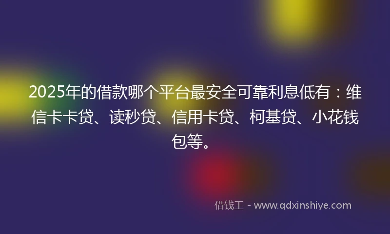 2025年的借款哪个平台最安全可靠利息低有：维信卡卡贷、读秒贷、信用卡贷、柯基贷、小花钱包等。