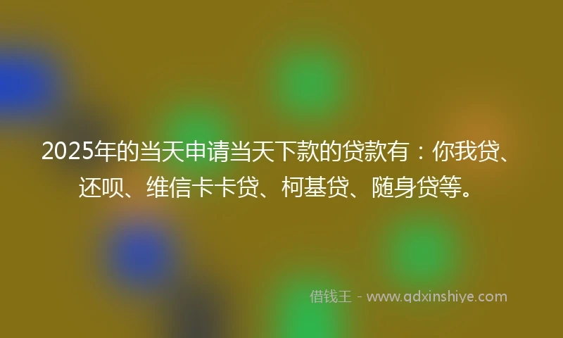 2025年的当天申请当天下款的贷款有：你我贷、还呗、维信卡卡贷、柯基贷、随身贷等。
