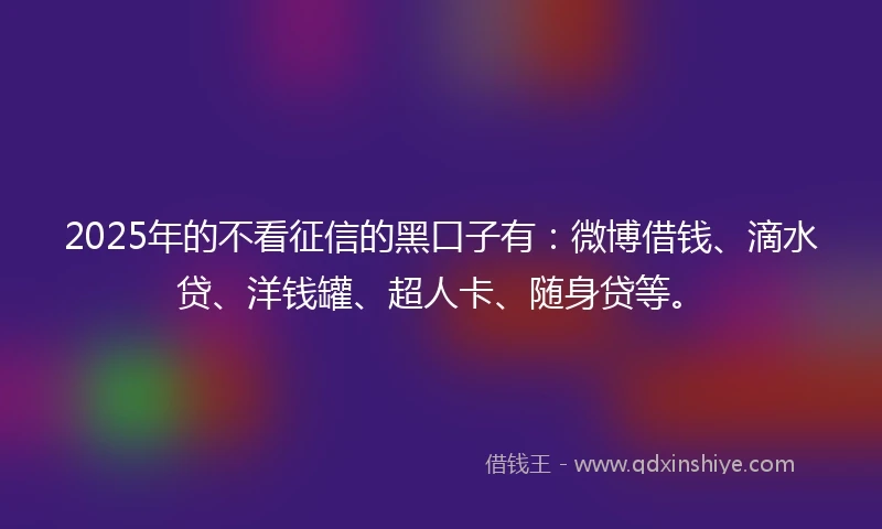 2025年的不看征信的黑口子有：微博借钱、滴水贷、洋钱罐、超人卡、随身贷等。