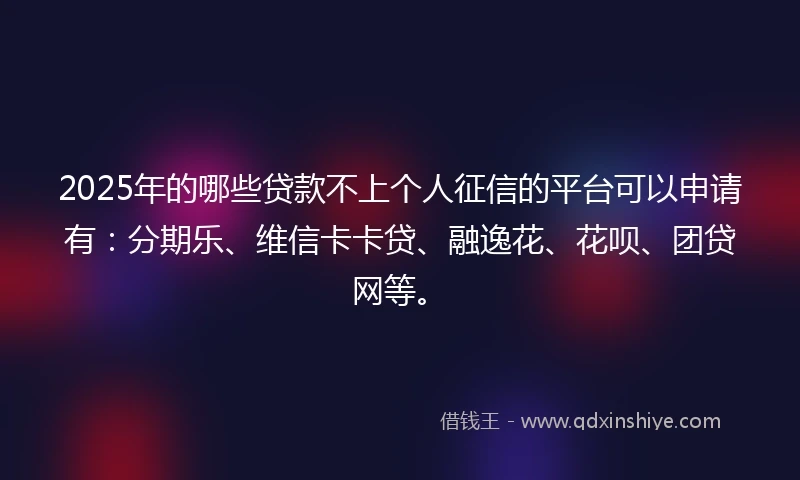 2025年的哪些贷款不上个人征信的平台可以申请有：分期乐、维信卡卡贷、融逸花、花呗、团贷网等。