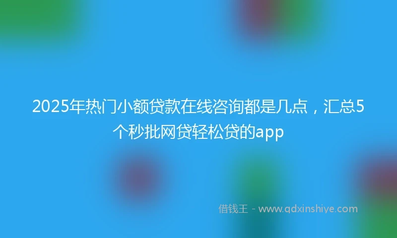 2025年热门小额贷款在线咨询都是几点，汇总5个秒批网贷轻松贷的app