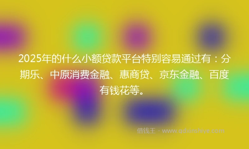 2025年的什么小额贷款平台特别容易通过有：分期乐、中原消费金融、惠商贷、京东金融、百度有钱花等。
