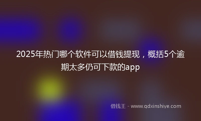 2025年热门哪个软件可以借钱提现，概括5个逾期太多仍可下款的app