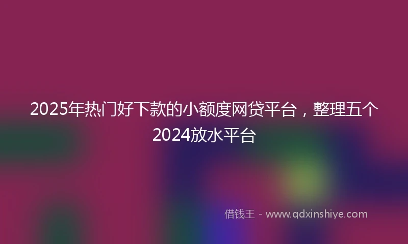 2025年热门好下款的小额度网贷平台，整理五个2024放水平台
