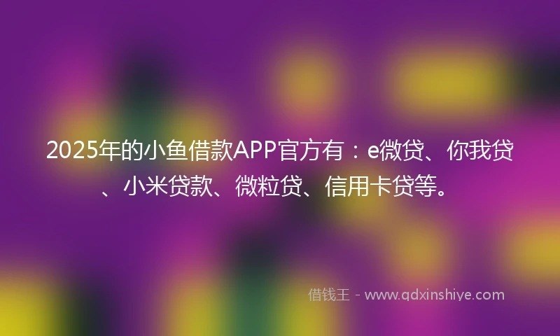 2025年的小鱼借款APP官方有：e微贷、你我贷、小米贷款、微粒贷、信用卡贷等。