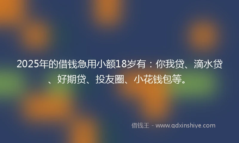 2025年的借钱急用小额18岁有：你我贷、滴水贷、好期贷、投友圈、小花钱包等。