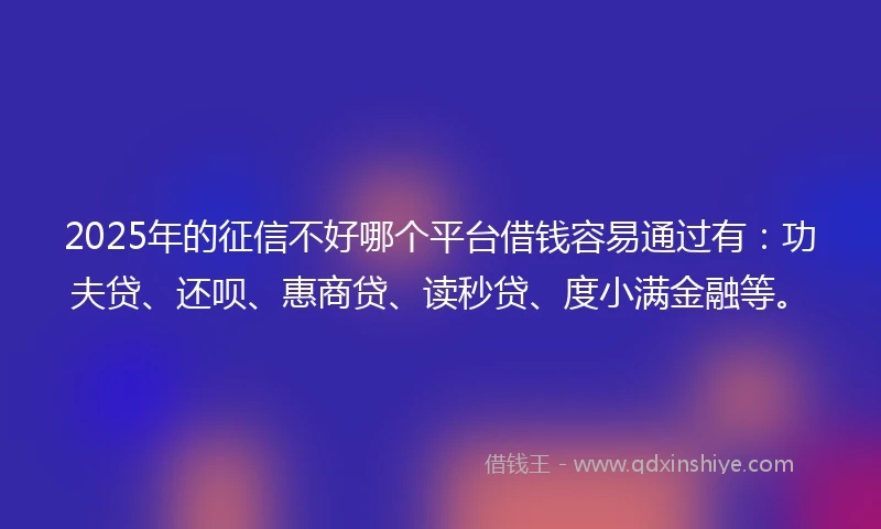 2025年的征信不好哪个平台借钱容易通过有：功夫贷、还呗、惠商贷、读秒贷、度小满金融等。