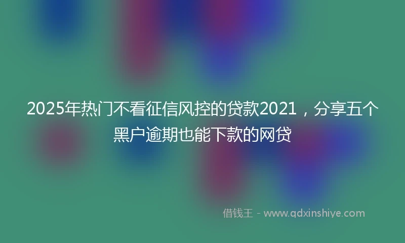 2025年热门不看征信风控的贷款2021，分享五个黑户逾期也能下款的网贷
