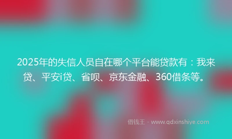 2025年的失信人员自在哪个平台能贷款有：我来贷、平安i贷、省呗、京东金融、360借条等。
