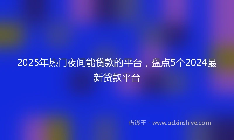 2025年热门夜间能贷款的平台，盘点5个2024最新贷款平台