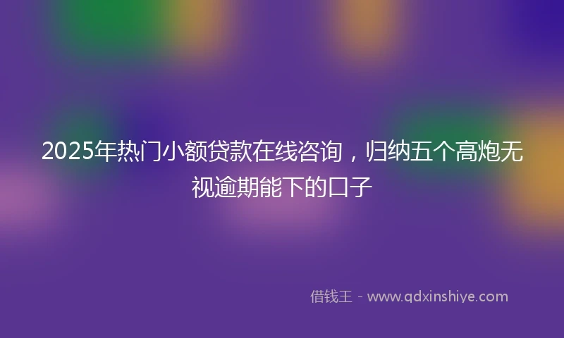 2025年热门小额贷款在线咨询，归纳五个高炮无视逾期能下的口子