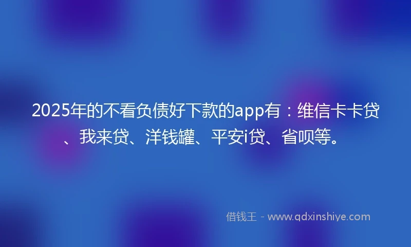 2025年的不看负债好下款的app有：维信卡卡贷、我来贷、洋钱罐、平安i贷、省呗等。