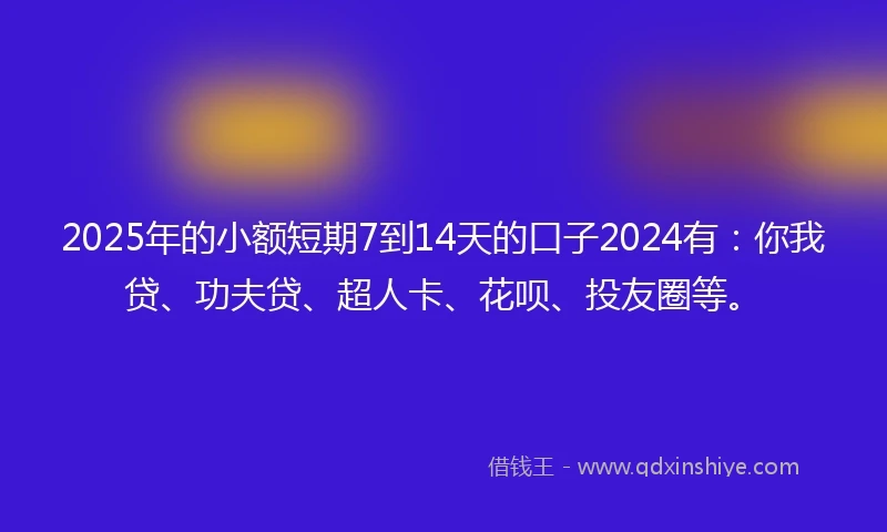 2025年的小额短期7到14天的口子2024有：你我贷、功夫贷、超人卡、花呗、投友圈等。