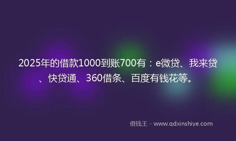 2025年的借款1000到账700有：e微贷、我来贷、快贷通、360借条、百度有钱花等。