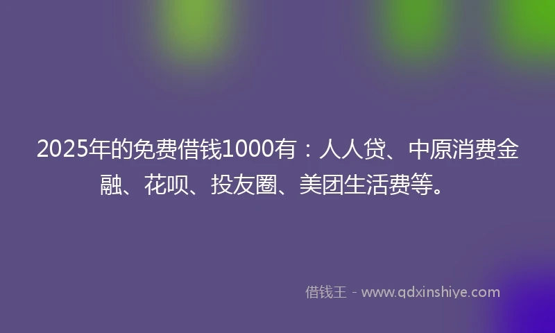 2025年的免费借钱1000有：人人贷、中原消费金融、花呗、投友圈、美团生活费等。