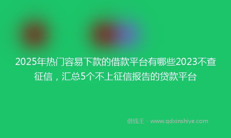 2025年热门容易下款的借款平台有哪些2023不查征信，汇总5个不上征信报告的贷款平台