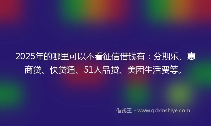 2025年的哪里可以不看征信借钱有：分期乐、惠商贷、快贷通、51人品贷、美团生活费等。
