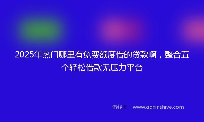 2025年热门哪里有免费额度借的贷款啊，整合五个轻松借款无压力平台