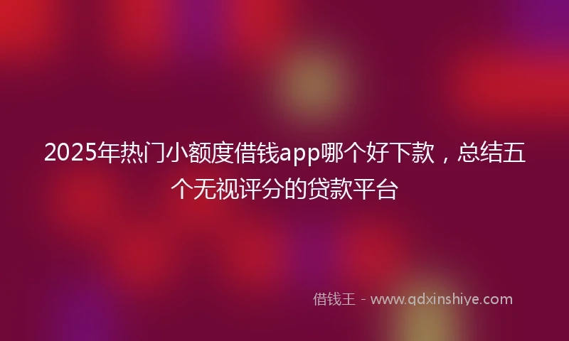2025年热门小额度借钱app哪个好下款，总结五个无视评分的贷款平台