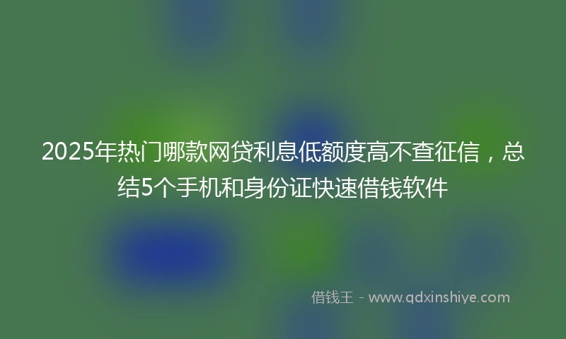 2025年热门哪款网贷利息低额度高不查征信，总结5个手机和身份证快速借钱软件