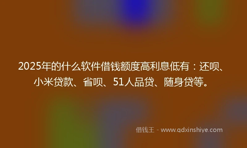 2025年的什么软件借钱额度高利息低有：还呗、小米贷款、省呗、51人品贷、随身贷等。