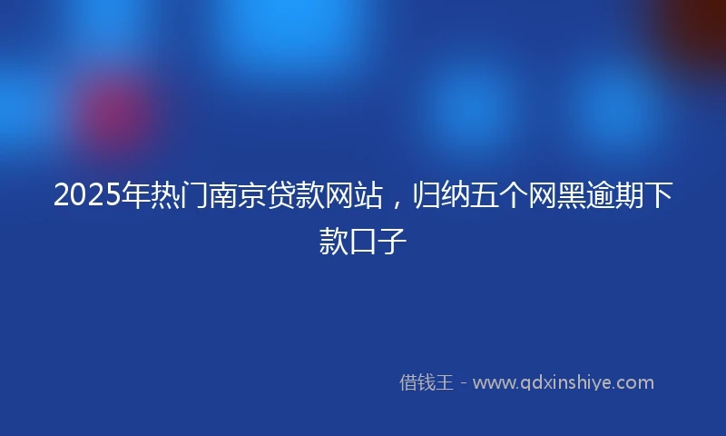 2025年热门南京贷款网站，归纳五个网黑逾期下款口子