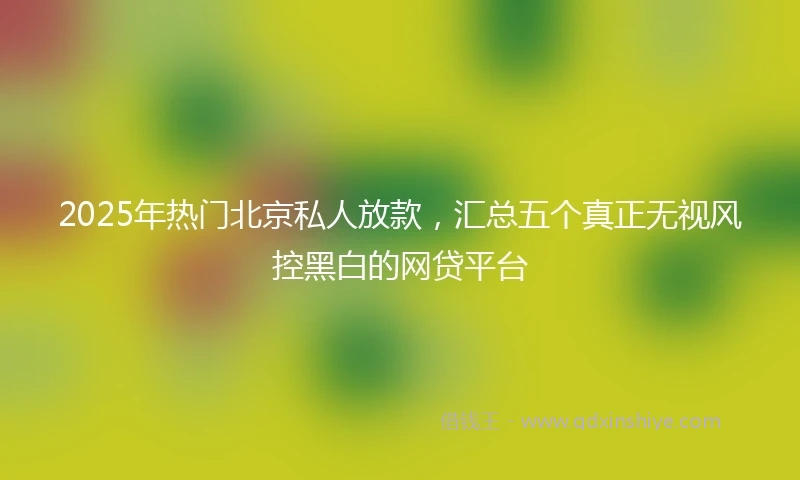 2025年热门北京私人放款，汇总五个真正无视风控黑白的网贷平台