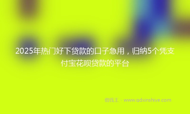 2025年热门好下贷款的口子急用，归纳5个凭支付宝花呗贷款的平台