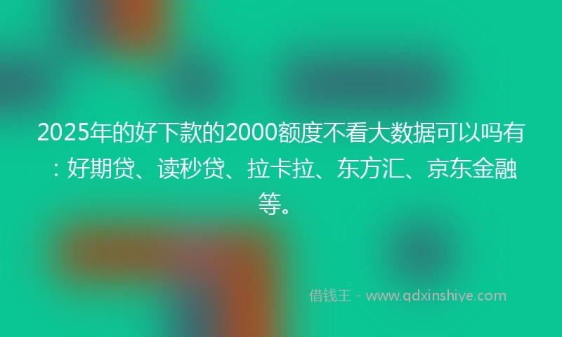 2025年的好下款的2000额度不看大数据可以吗有：好期贷、读秒贷、拉卡拉、东方汇、京东金融等。