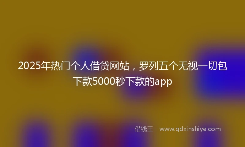 2025年热门个人借贷网站，罗列五个无视一切包下款5000秒下款的app