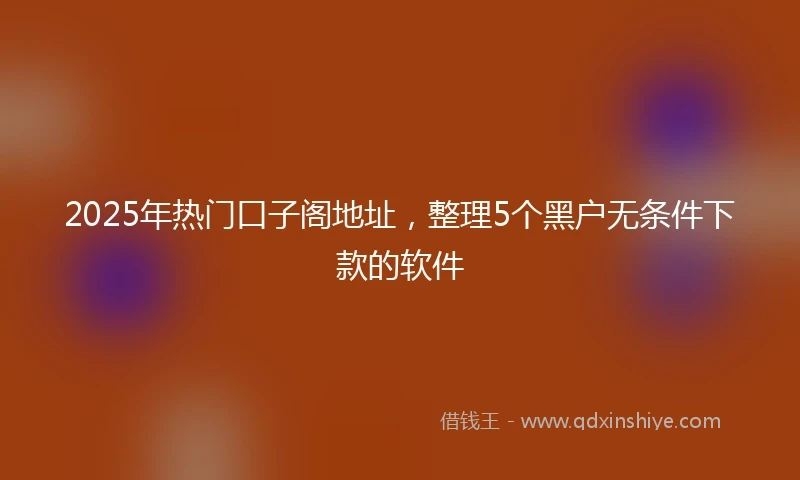 2025年热门口子阁地址，整理5个黑户无条件下款的软件
