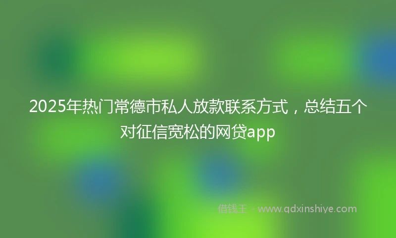 2025年热门常德市私人放款联系方式，总结五个对征信宽松的网贷app
