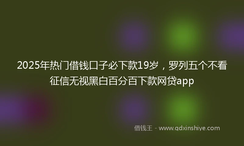 2025年热门借钱口子必下款19岁，罗列五个不看征信无视黑白百分百下款网贷app