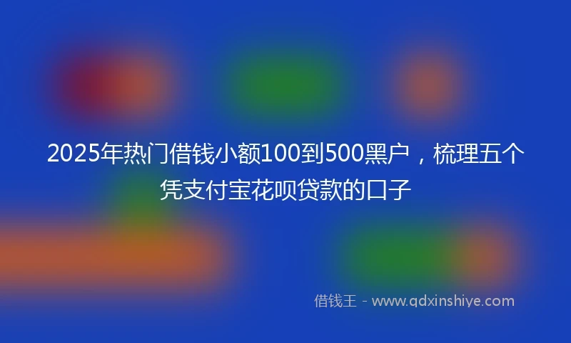 2025年热门借钱小额100到500黑户，梳理五个凭支付宝花呗贷款的口子