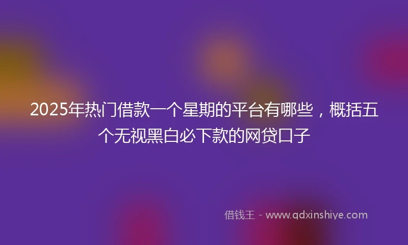 2025年热门借款一个星期的平台有哪些，概括五个无视黑白必下款的网贷口子
