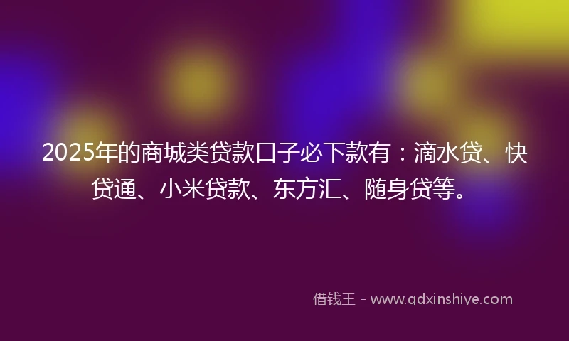 2025年的商城类贷款口子必下款有：滴水贷、快贷通、小米贷款、东方汇、随身贷等。