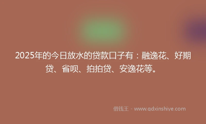 2025年的今日放水的贷款口子有：融逸花、好期贷、省呗、拍拍贷、安逸花等。