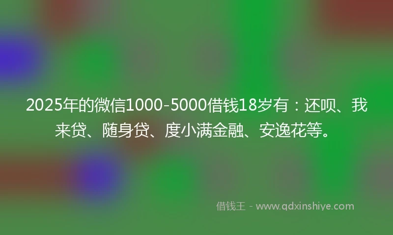 2025年的微信1000-5000借钱18岁有：还呗、我来贷、随身贷、度小满金融、安逸花等。