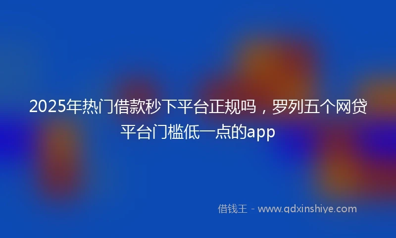 2025年热门借款秒下平台正规吗，罗列五个网贷平台门槛低一点的app