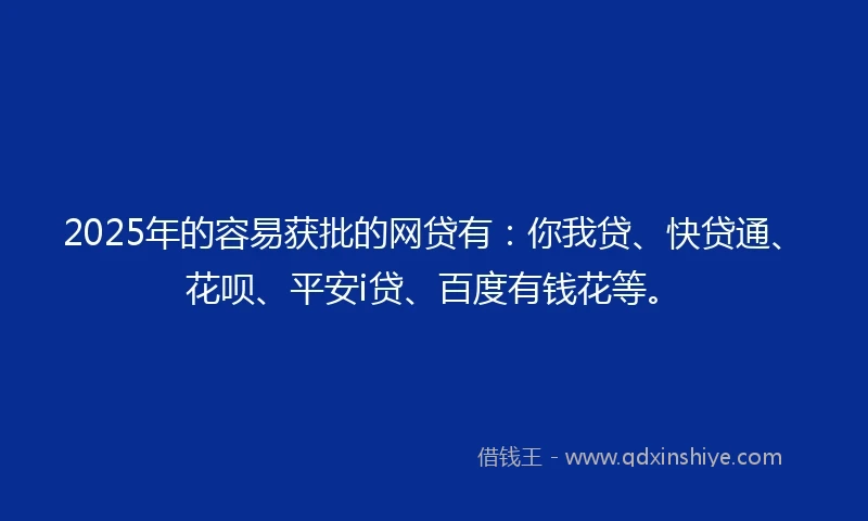 2025年的容易获批的网贷有：你我贷、快贷通、花呗、平安i贷、百度有钱花等。
